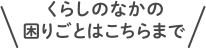 くらしのなかの困りごとはこちらまで